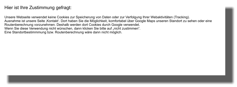 Hier ist Ihre Zustimmung gefragt:       Unsere Webseite verwendet keine Cookies zur Speicherung von Daten oder zur Verfolgung Ihrer Webaktivitäten (Tracking). Ausnahme ist unsere Seite ‚Kontakt‘. Dort haben Sie die Möglichkeit, komfortabel über Google Maps unseren Standort zu sehen oder eine Routenberechnung vorzunehmen. Deshalb werden dort Cookies durch Google verwendet. Wenn Sie diese Verwendung nicht wünschen, dann klicken Sie bitte auf „nicht zustimmen“. Eine Standortbestimmmung bzw. Routenberechnung wäre dann nicht möglich.
